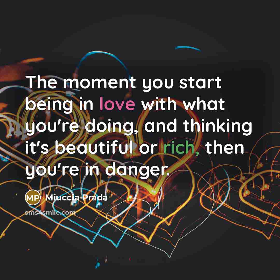 “The moment you start being in love with what you're…” quote by Miuccia Prada