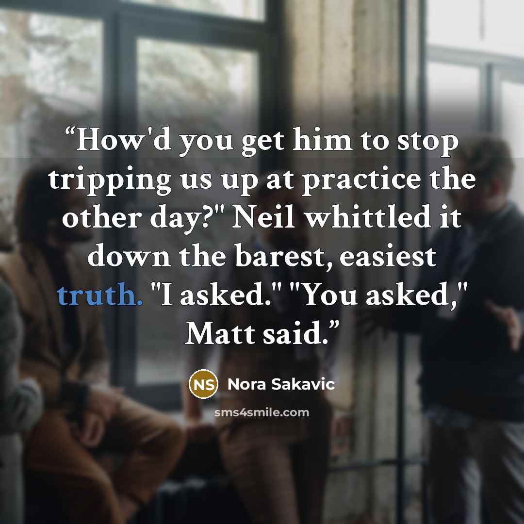 “How'd you get him to stop tripping us up at practice the other day?" Neil whittled it down the barest, easiest truth. "I asked." "You asked," Matt said.” quote by Nora Sakavic