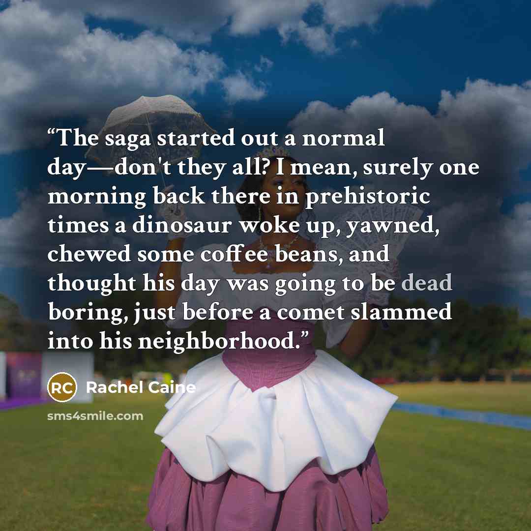 “The saga started out a normal day—don't they all? I mean, surely one morning back there in prehistoric times a dinosaur woke up, yawned, chewed some coffee beans, and thought his day was going to be dead boring, just before a comet slammed into his neighborhood.” quote by Rachel Caine