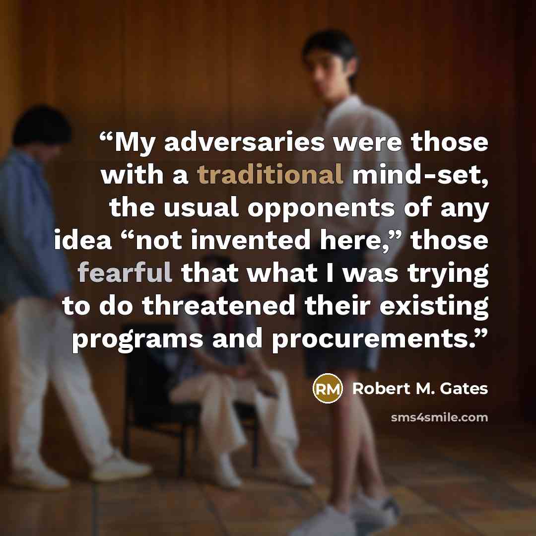 “My adversaries were those with a traditional mind-set, the usual opponents of any idea “not invented here,” those fearful that what I was trying to do threatened their existing programs and procurements.” quote by Robert M. Gates