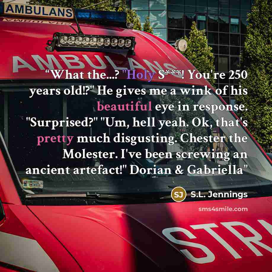 “What the...? "Holy S***! You're 250 years old!?" He gives me a wink of his beautiful eye in response. "Surprised?" "Um, hell yeah. Ok, that's pretty much disgusting. Chester the Molester. I've been screwing an ancient artefact!" Dorian & Gabriella” quote by S.L. Jennings