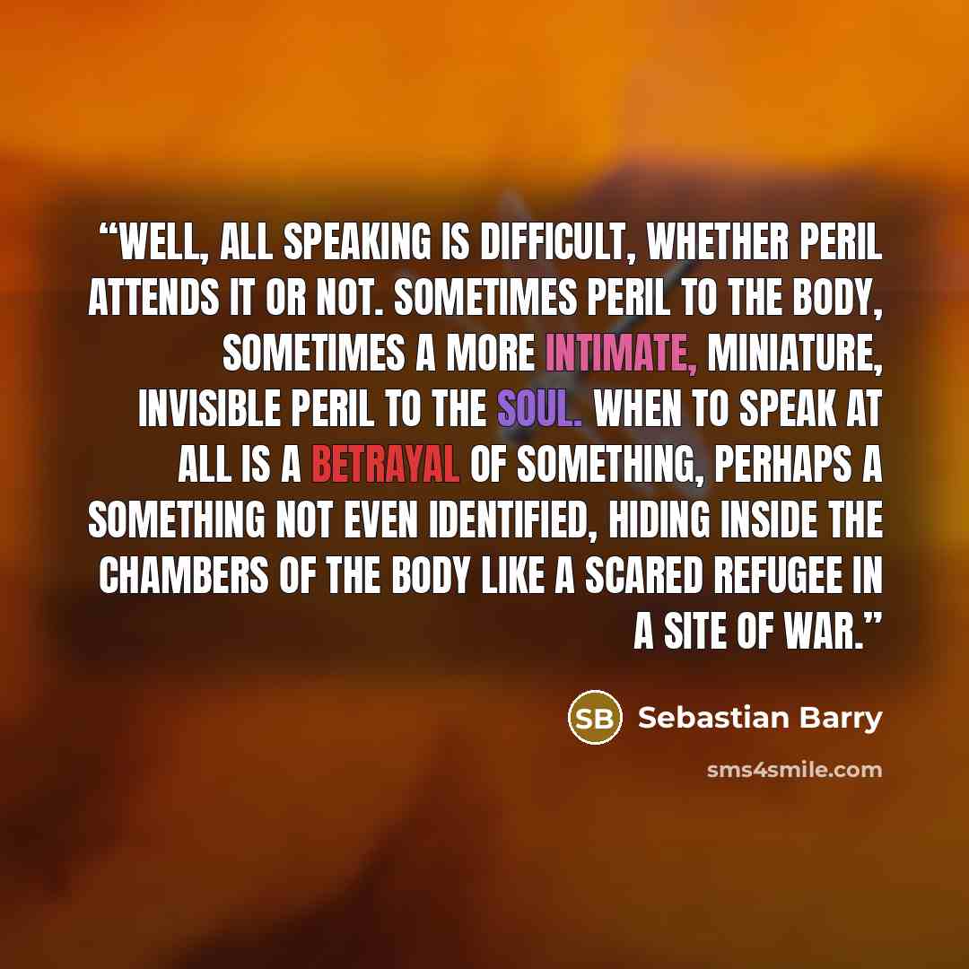 “Well, all speaking is difficult, whether peril attends it or not. Sometimes peril to the body, sometimes a more intimate, miniature, invisible peril to the soul. When to speak at all is a betrayal of something, perhaps a something not even identified, hiding inside the chambers of the body like a…” quote by Sebastian Barry