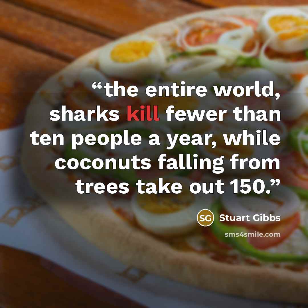 “the entire world, sharks kill fewer than ten people a year, while coconuts falling from trees take out 150.” quote by Stuart Gibbs