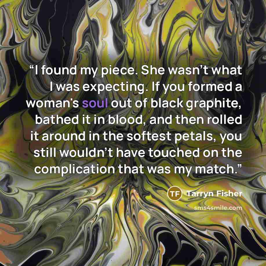 “I found my piece. She wasn't what I was expecting. If you formed a woman's soul out of black graphite, bathed it in blood, and then rolled it around in the softest petals, you still wouldn't have touched on the complication that was my match.” quote by Tarryn Fisher