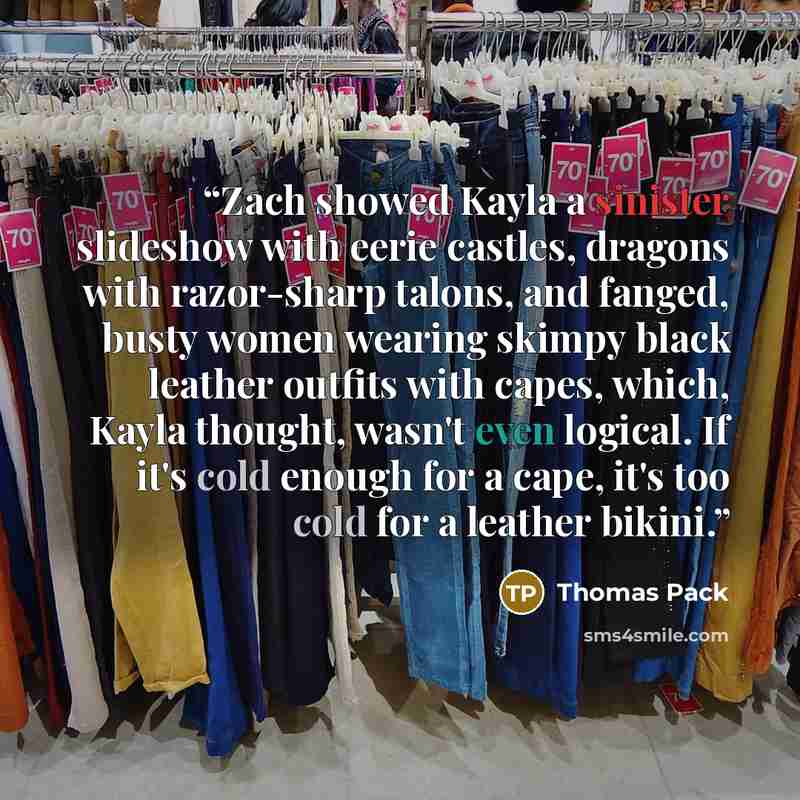 “Zach showed Kayla a sinister slideshow with eerie castles, dragons with razor-sharp talons, and fanged, busty women wearing skimpy black leather outfits with capes, which, Kayla thought, wasn't even logical. If it's cold enough for a cape, it's too cold for a leather bikini.” quote by Thomas Pack