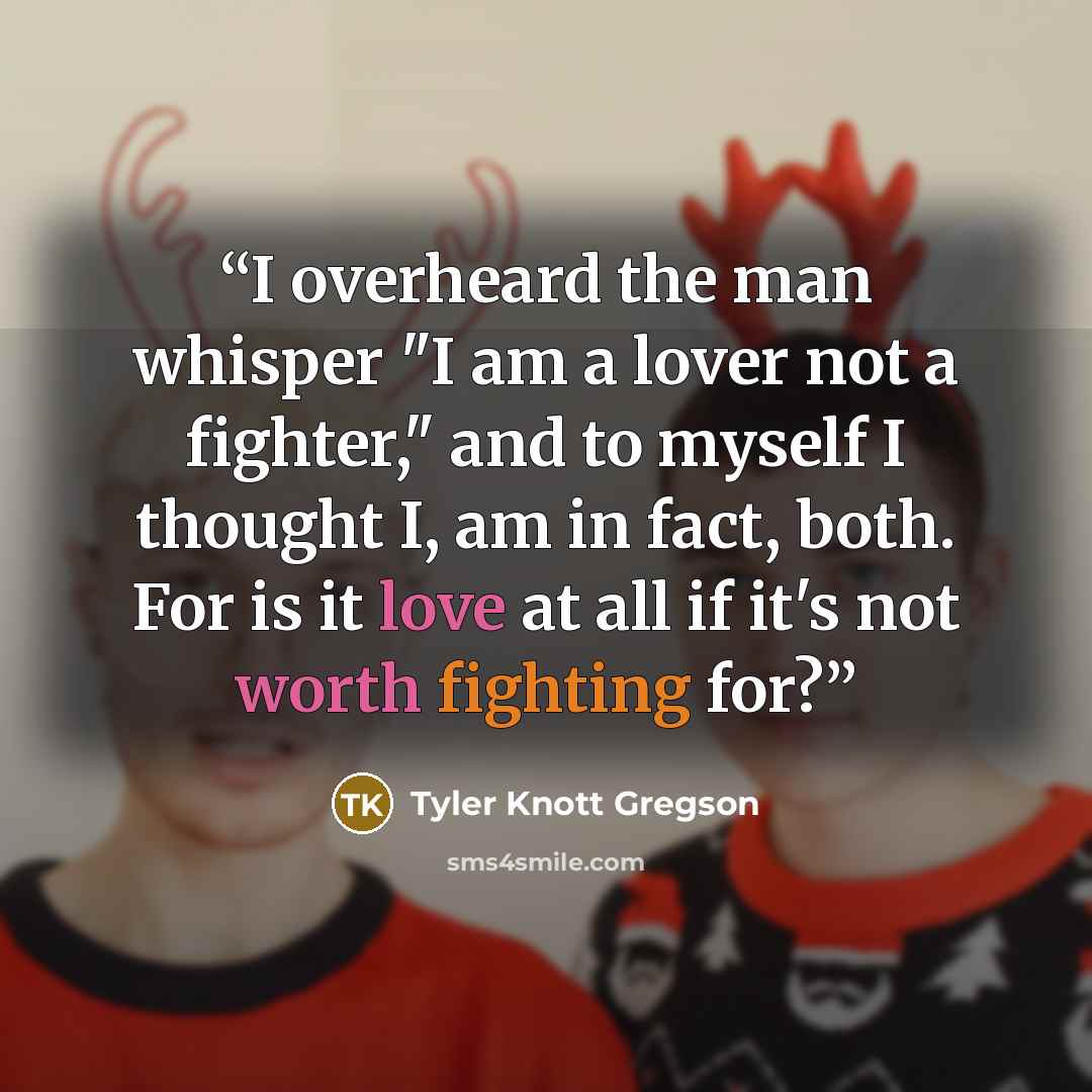 “I overheard the man whisper "I am a lover not a fighter," and to myself I thought I, am in fact, both. For is it love at all if it's not worth fighting for?” quote by Tyler Knott Gregson