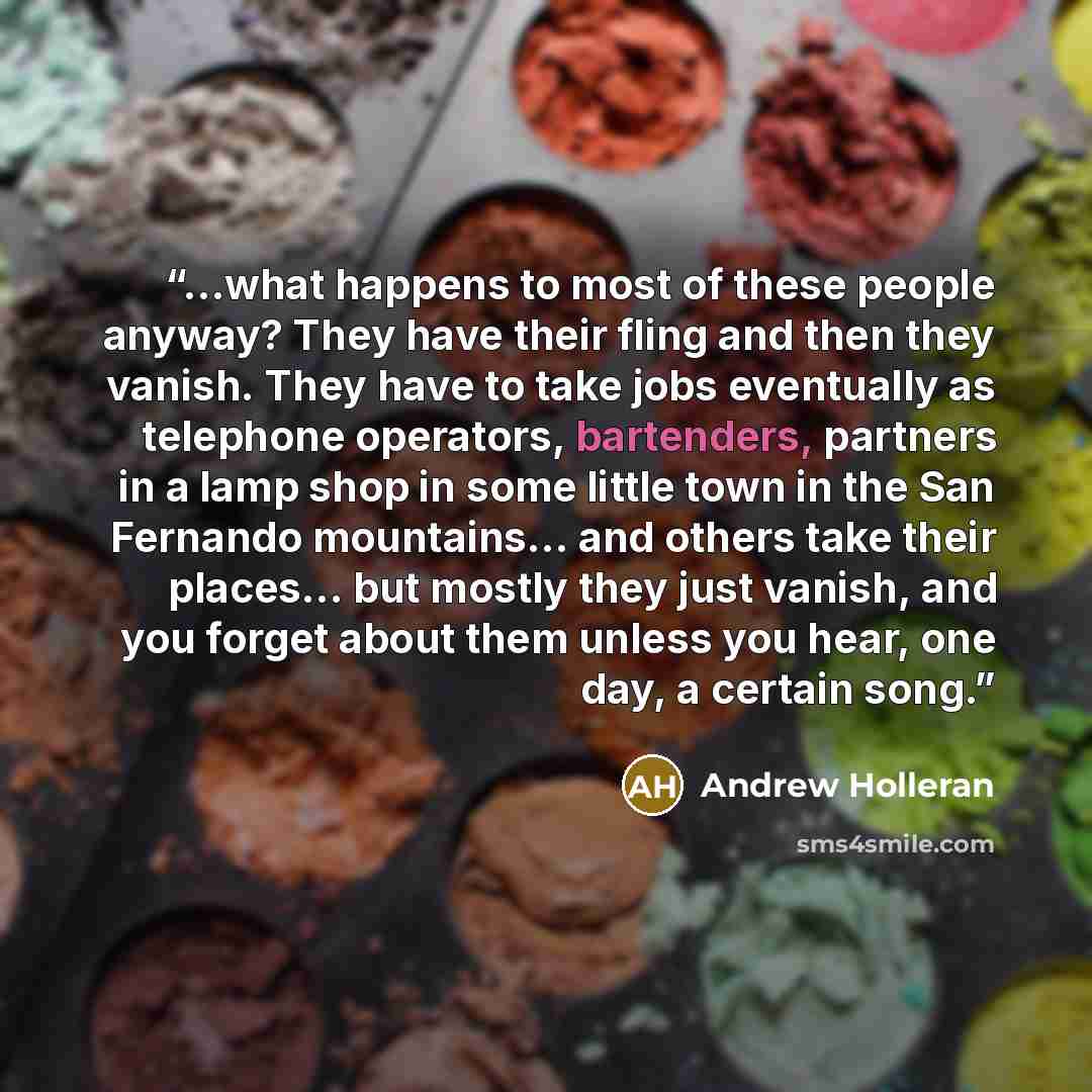 “…what happens to most of these people anyway? They have their fling and then they vanish. They have to take jobs eventually as telephone operators, bartenders, partners in a lamp shop in some little town in the San Fernando mountains… and others take their places… but mostly they just vanish, and…” quote by Andrew Holleran