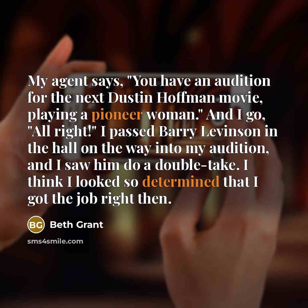 “My agent says, "You have an audition for the next Dustin Hoffman movie, playing a pioneer woman." And I go, "All right!" I passed Barry Levinson in the hall on the way into my audition, and I saw him do a double-take. I think I looked so determined that I got the job right then.” quote by Beth Grant