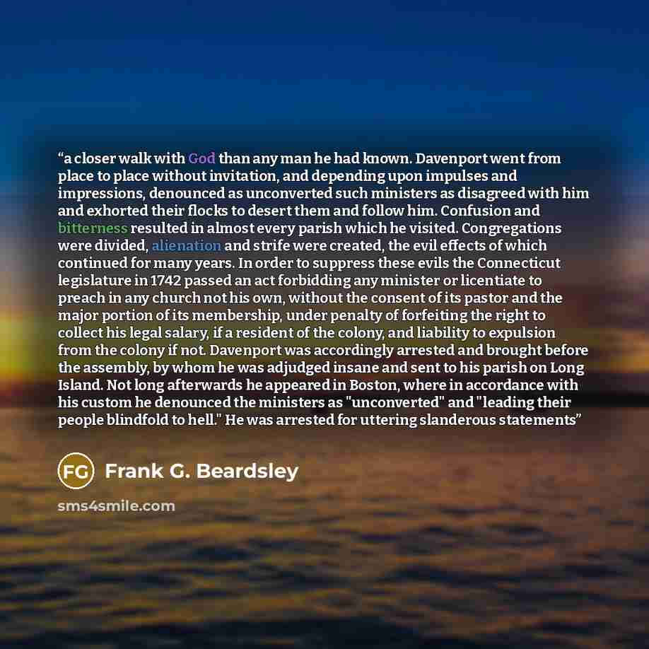 “a closer walk with God than any man he had known. Davenport went from place to place without invitation, and depending upon impulses and impressions, denounced as unconverted such ministers as disagreed with him and exhorted their flocks to desert them and follow him. Confusion and bitterness…” quote by Frank G. Beardsley