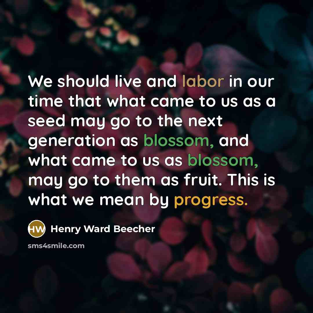 “We should live and labor in our time that what came to us as a seed may go to the next generation as blossom, and what came to us as blossom, may go to them as fruit. This is what we mean by progress.” quote by Henry Ward Beecher