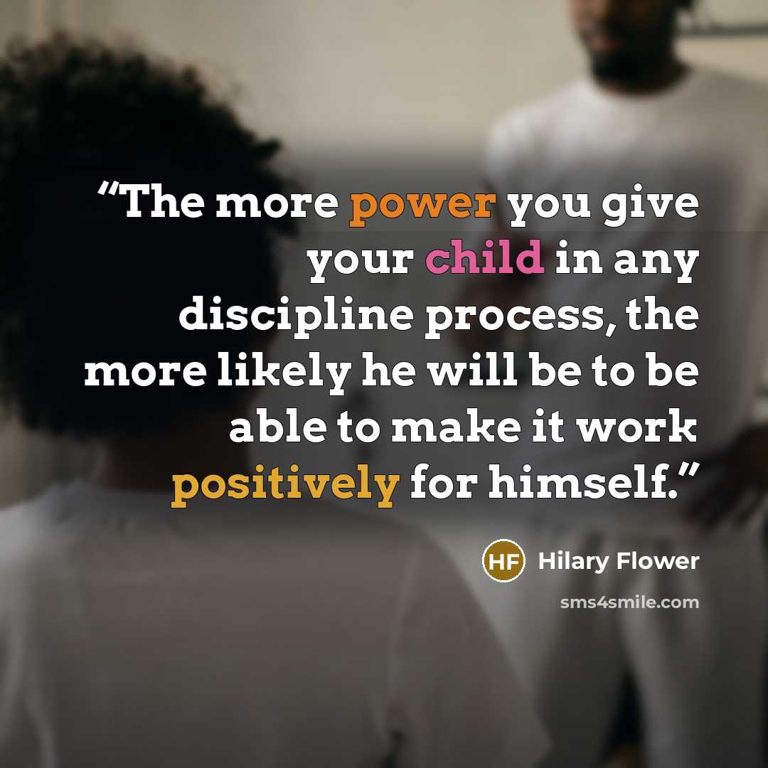 “The more power you give your child in any discipline process, the more likely he will be to be able to make it work positively for himself.” quote by Hilary Flower