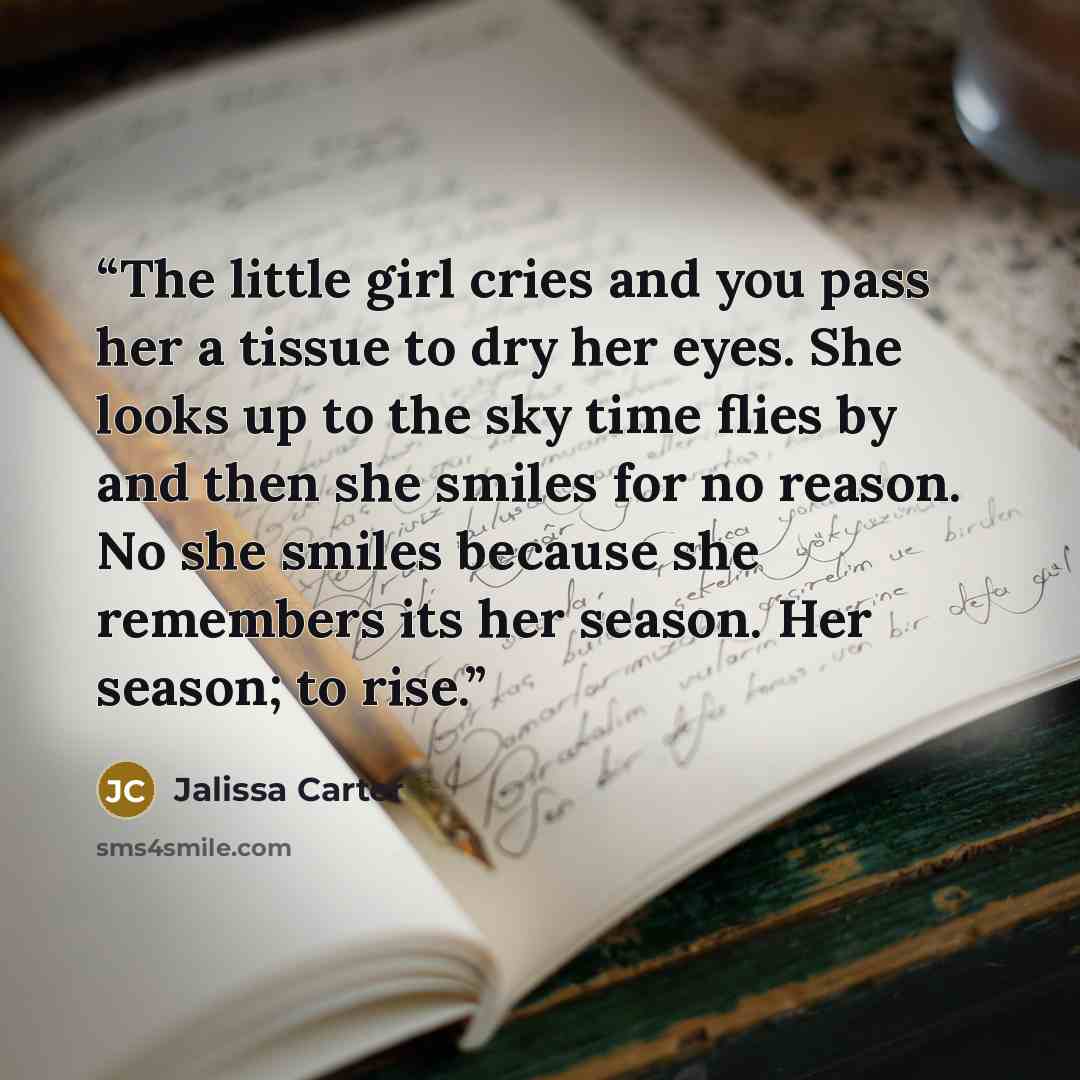 “The little girl cries and you pass her a tissue to dry her eyes. She looks up to the sky time flies by and then she smiles for no reason. No she smiles because she remembers its her season. Her season; to rise.” quote by Jalissa Carter