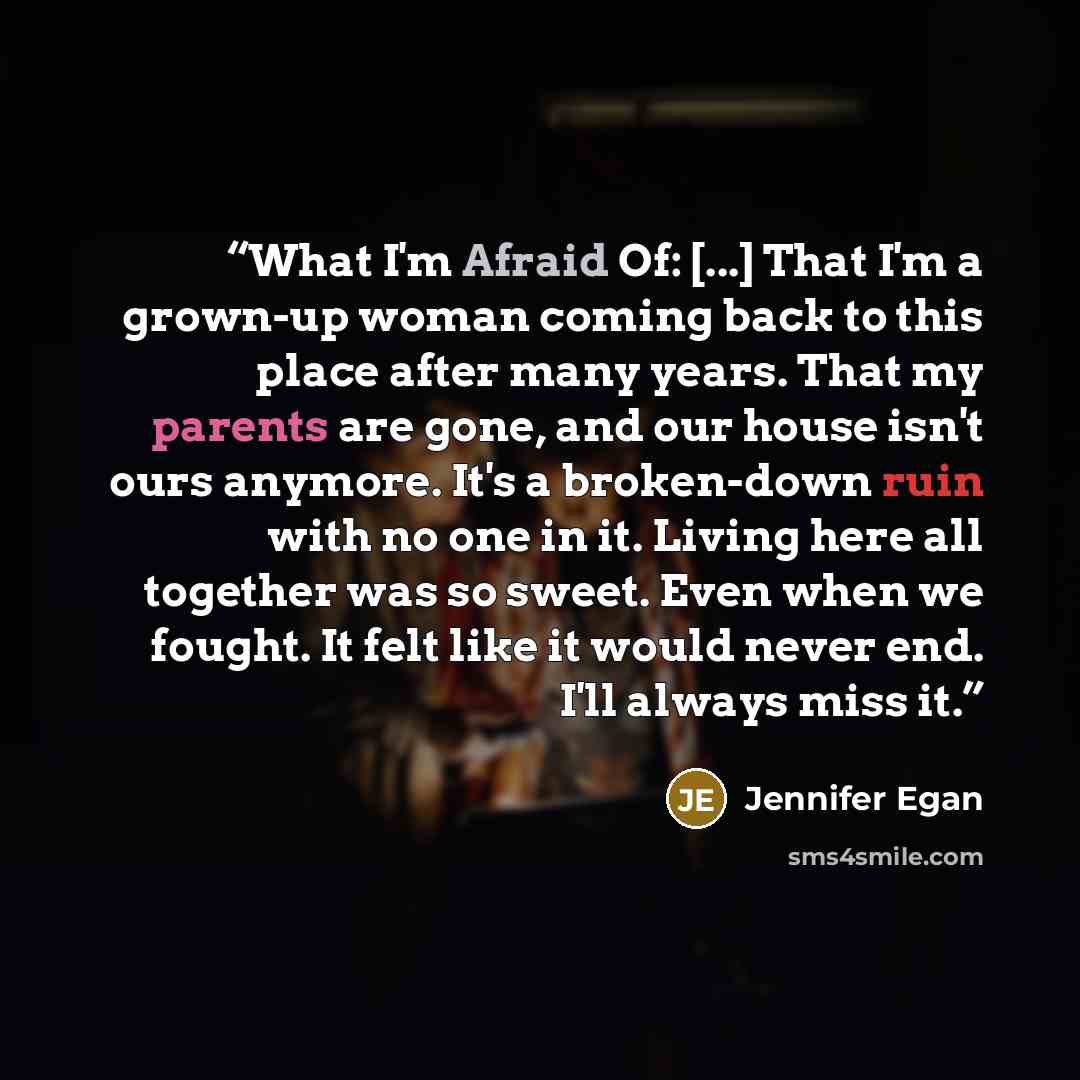 “What I'm Afraid Of: [...] That I'm a grown-up woman coming back to this place after many years. That my parents are gone, and our house isn't ours anymore. It's a broken-down ruin with no one in it. Living here all together was so sweet. Even when we fought. It felt like it would never end. I'll…” quote by Jennifer Egan