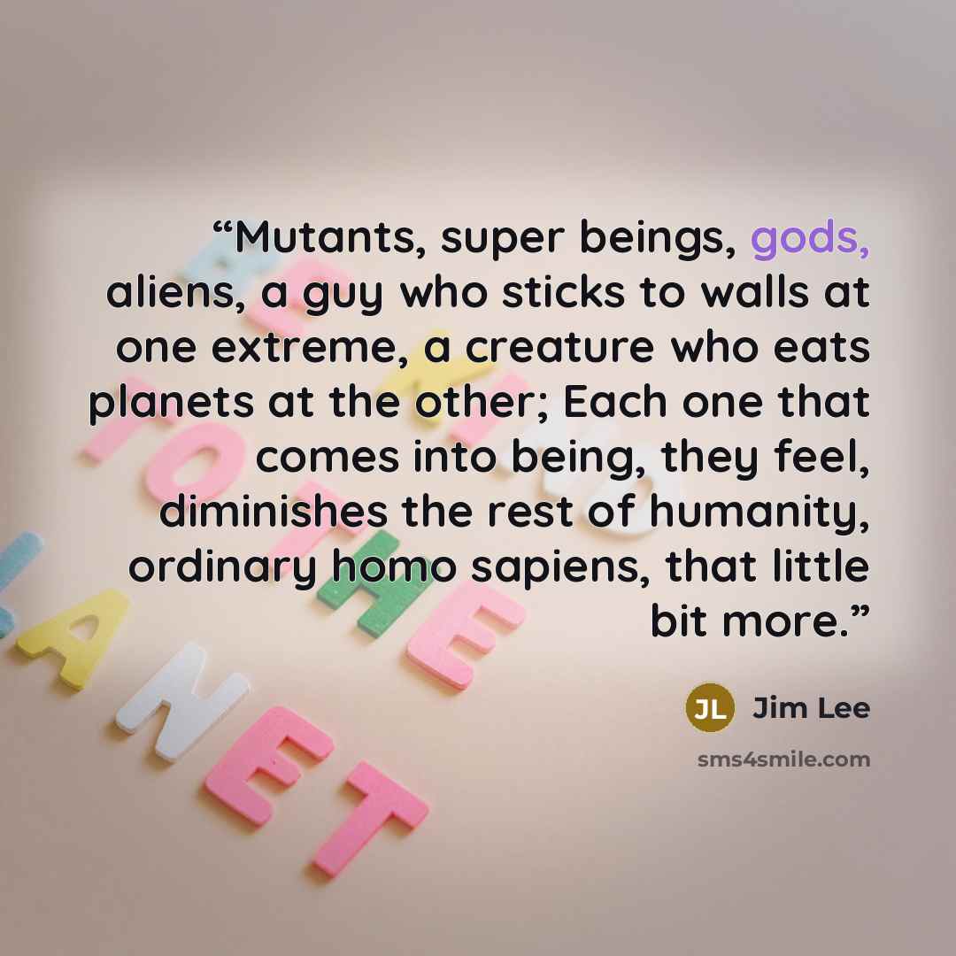 “Mutants, super beings, gods, aliens, a guy who sticks to walls at one extreme, a creature who eats planets at the other; Each one that comes into being, they feel, diminishes the rest of humanity, ordinary homo sapiens, that little bit more.” quote by Jim Lee