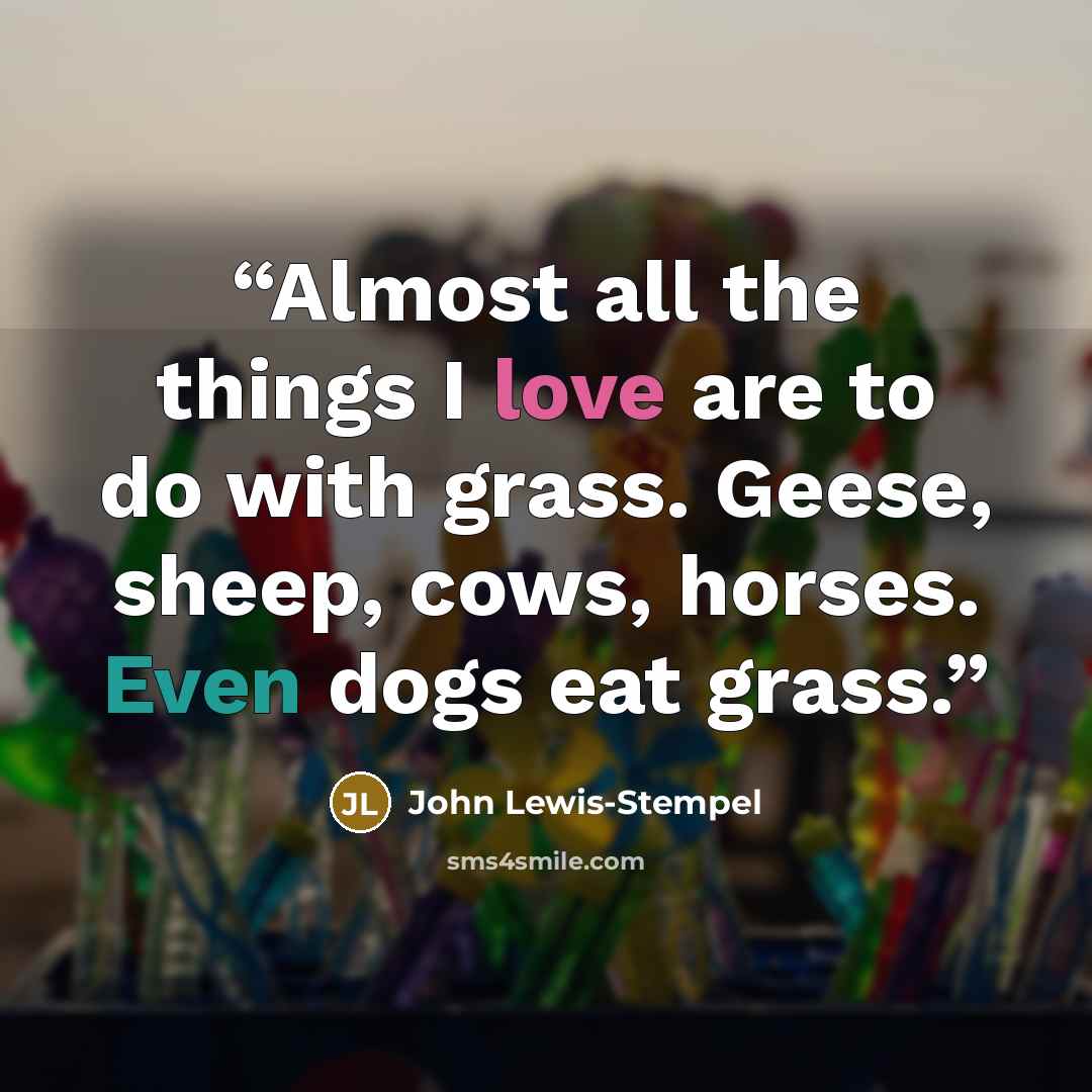 “Almost all the things I love are to do with grass. Geese, sheep, cows, horses. Even dogs eat grass.” quote by John Lewis-Stempel