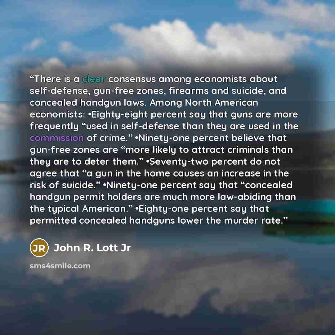 “There is a clear consensus among economists about self-defense, gun-free zones, firearms and suicide, and concealed handgun laws. Among North American economists: •​Eighty-eight percent say that guns are more frequently “used in self-defense than they are used in the commission of crime.”…” quote by John R. Lott Jr