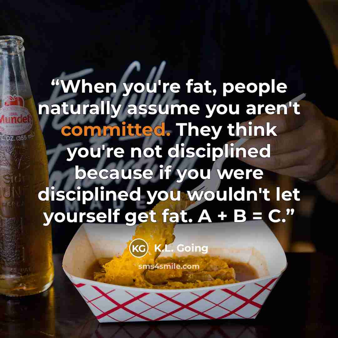 “When you're fat, people naturally assume you aren't committed. They think you're not disciplined because if you were disciplined you wouldn't let yourself get fat. A + B = C.” quote by K.L. Going