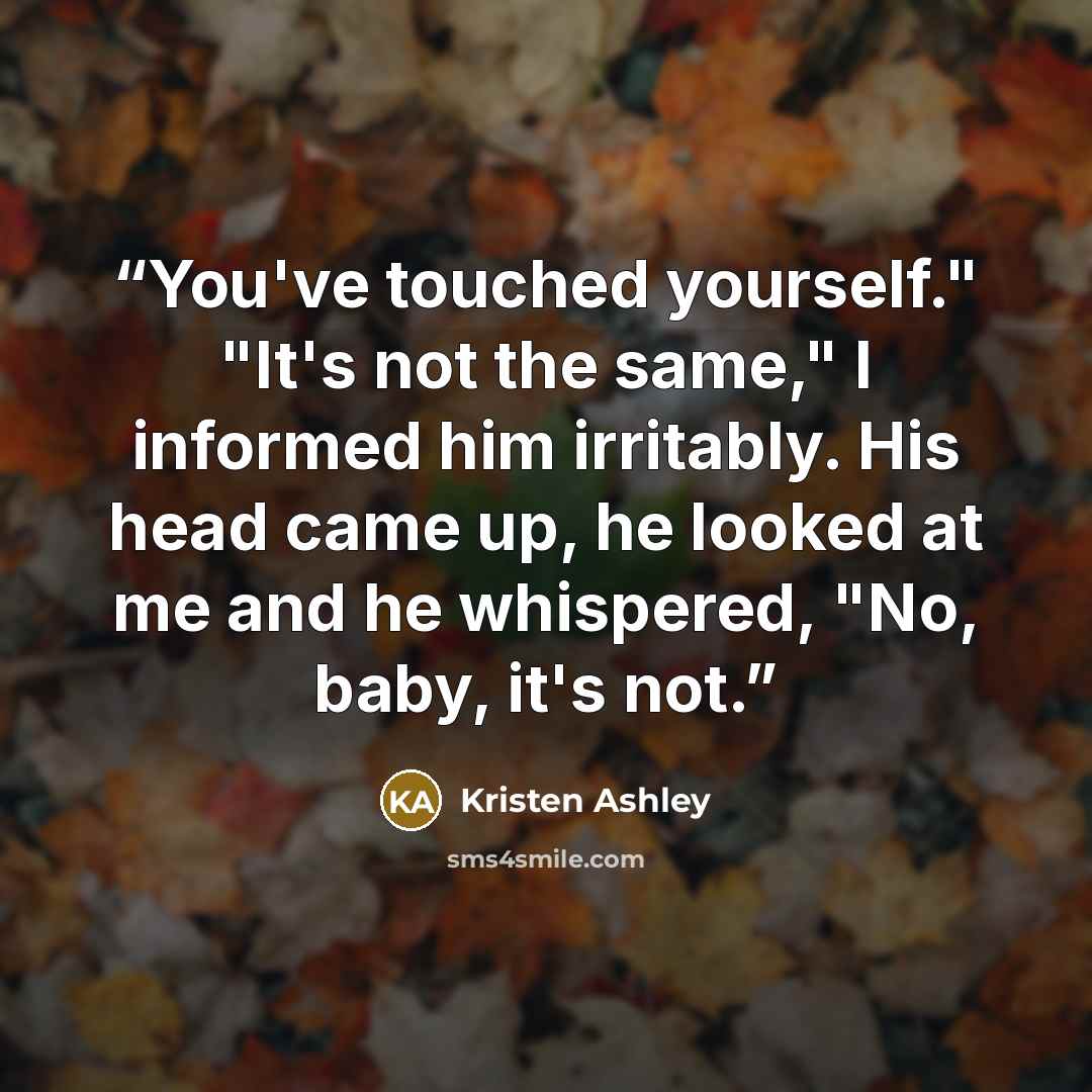 “You've touched yourself." "It's not the same," I informed him irritably. His head came up, he looked at me and he whispered, "No, baby, it's not.” quote by Kristen Ashley