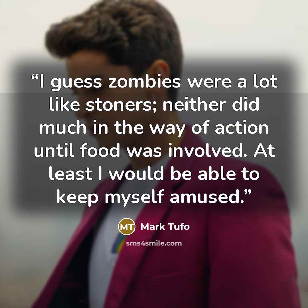 “I guess zombies were a lot like stoners; neither did much in the way of action until food was involved. At least I would be able to keep myself amused.” quote by Mark Tufo