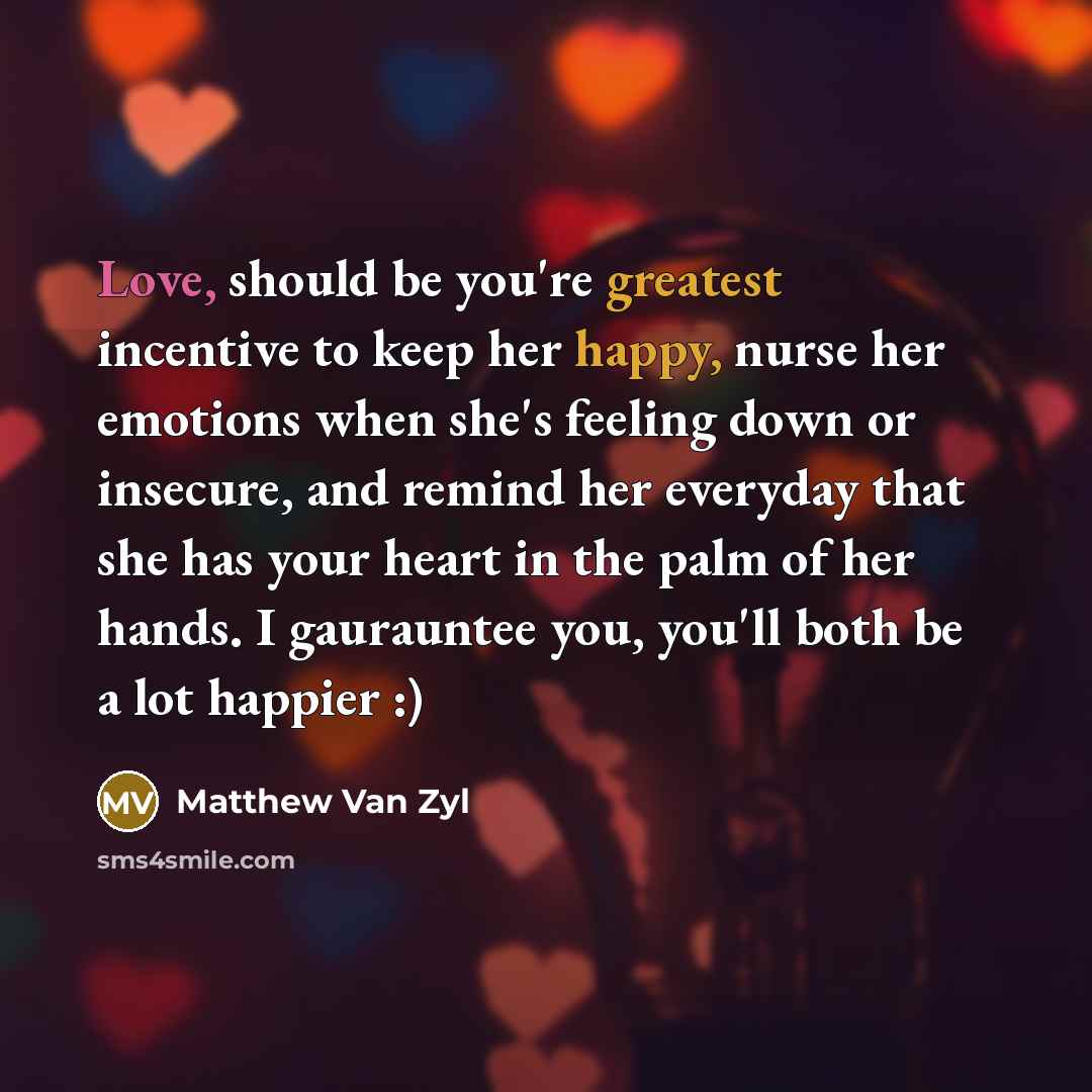 “Love, should be you're greatest incentive to keep her happy, nurse her emotions when she's feeling down or insecure, and remind her everyday that she has your heart in the palm of her hands. I gaurauntee you, you'll both be a lot happier :)” quote by Matthew Van Zyl