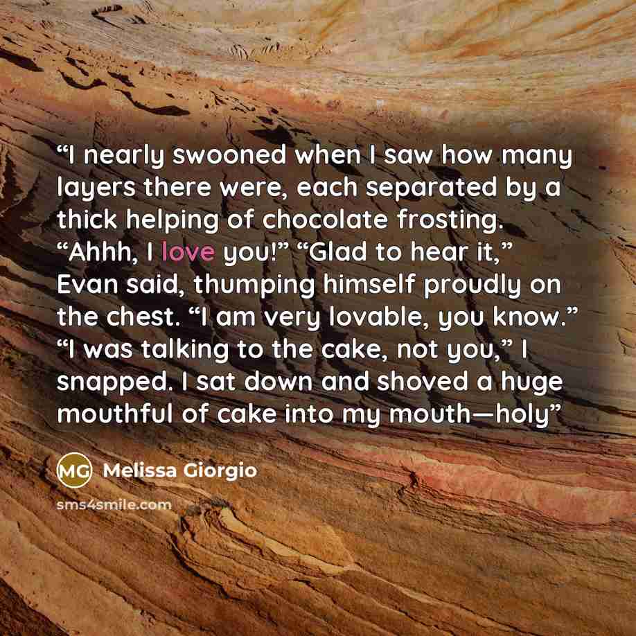 “I nearly swooned when I saw how many layers there were, each separated by a thick helping of chocolate frosting. “Ahhh, I love you!” “Glad to hear it,” Evan said, thumping himself proudly on the chest. “I am very lovable, you know.” “I was talking to the cake, not you,” I snapped. I sat down and…” quote by Melissa Giorgio
