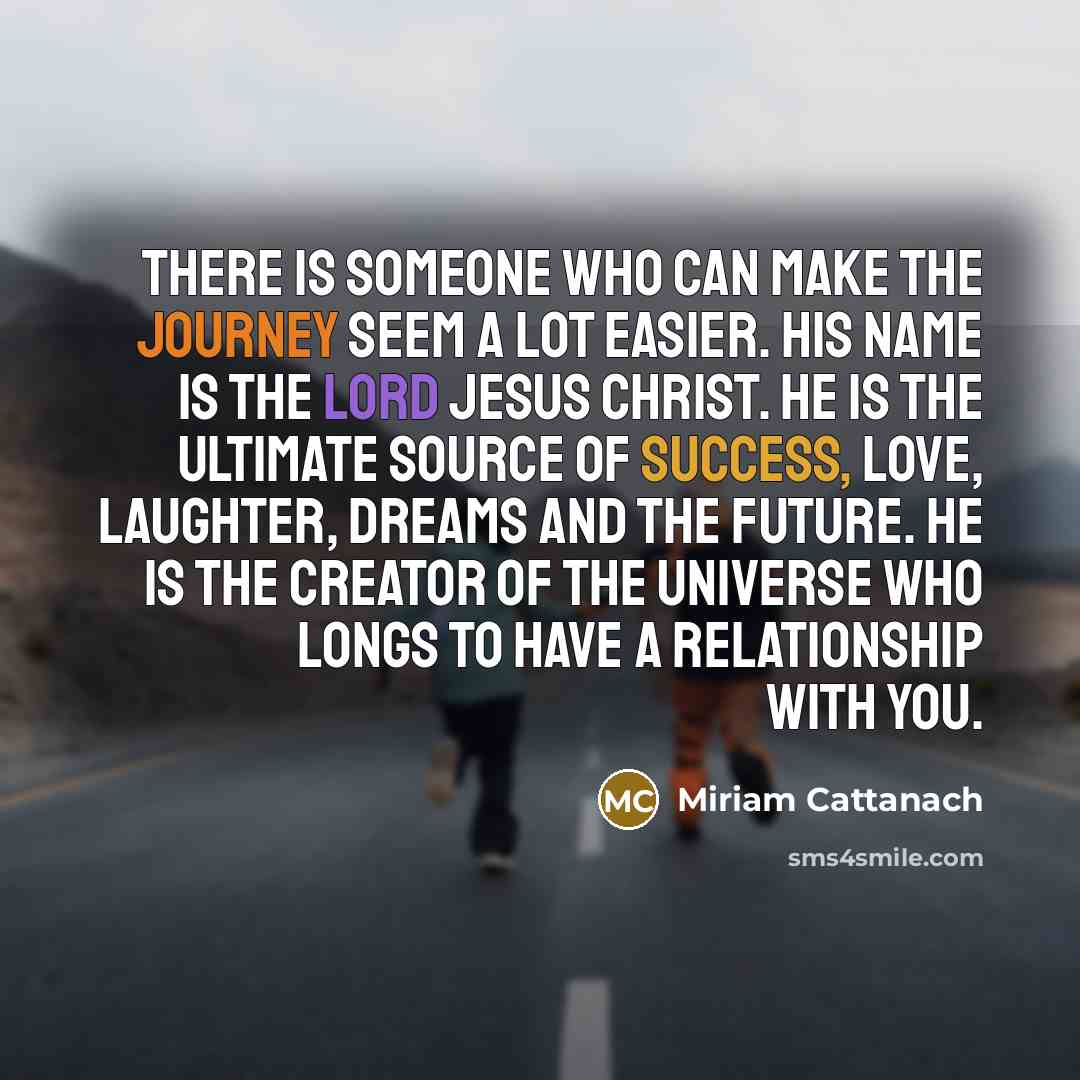 “There is Someone Who can make the journey seem a lot easier. His name is the Lord Jesus Christ. He is the ultimate source of success, love, laughter, dreams and the future. He is the Creator of the universe who longs to have a relationship with you.” quote by Miriam Cattanach