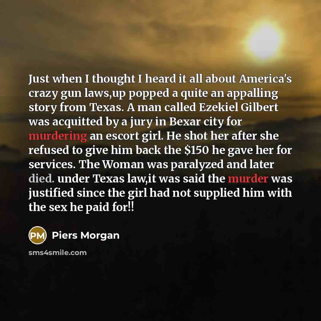 “Just when I thought I heard it all about America's crazy gun laws,up popped a quite an appalling story from Texas. A man called Ezekiel Gilbert was acquitted by a jury in Bexar city for murdering an escort girl. He shot her after she refused to give him back the $150 he gave her for services. The…” quote by Piers Morgan