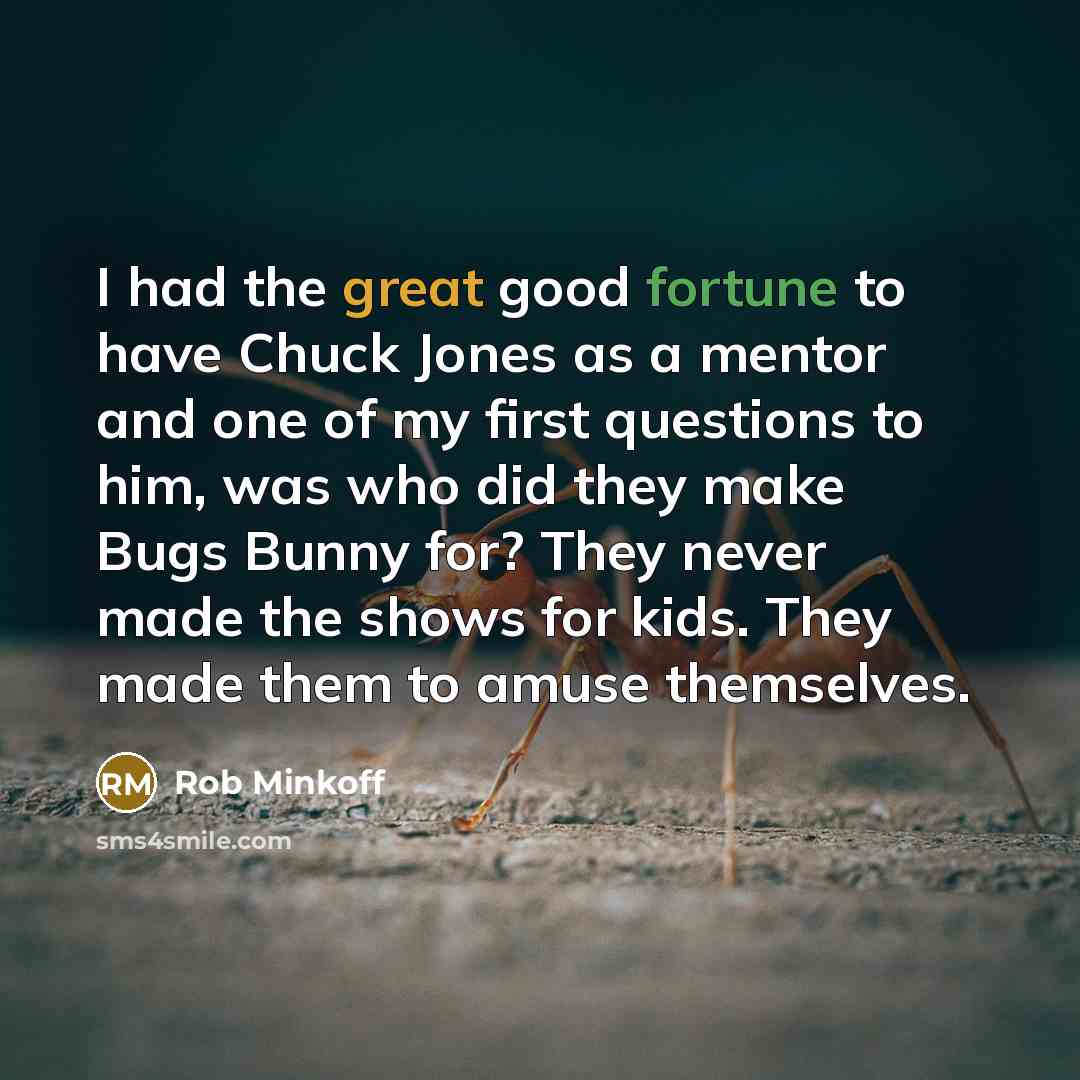 “I had the great good fortune to have Chuck Jones as a mentor and one of my first questions to him, was who did they make Bugs Bunny for? They never made the shows for kids. They made them to amuse themselves.” quote by Rob Minkoff