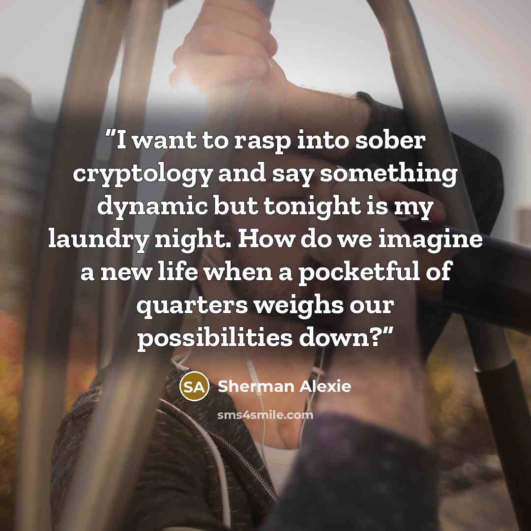“I want to rasp into sober cryptology and say something dynamic but tonight is my laundry night. How do we imagine a new life when a pocketful of quarters weighs our possibilities down?” quote by Sherman Alexie