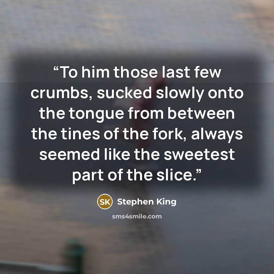 “To him those last few crumbs, sucked slowly onto the tongue from between the tines of the fork, always seemed like the sweetest part of the slice.” quote by Stephen King