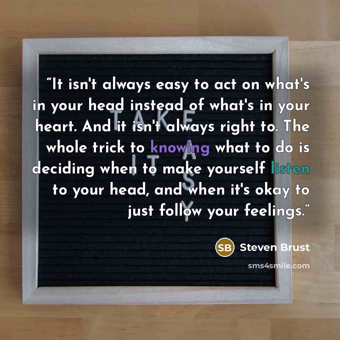 “It isn't always easy to act on what's in your head instead of what's in your heart. And it isn't always right to. The whole trick to knowing what to do is deciding when to make yourself listen to your head, and when it's okay to just follow your feelings.” quote by Steven Brust