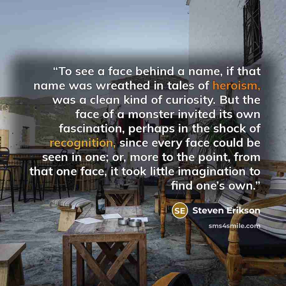 “To see a face behind a name, if that name was wreathed in tales of heroism, was a clean kind of curiosity. But the face of a monster invited its own fascination, perhaps in the shock of recognition, since every face could be seen in one; or, more to the point, from that one face, it took little…” quote by Steven Erikson