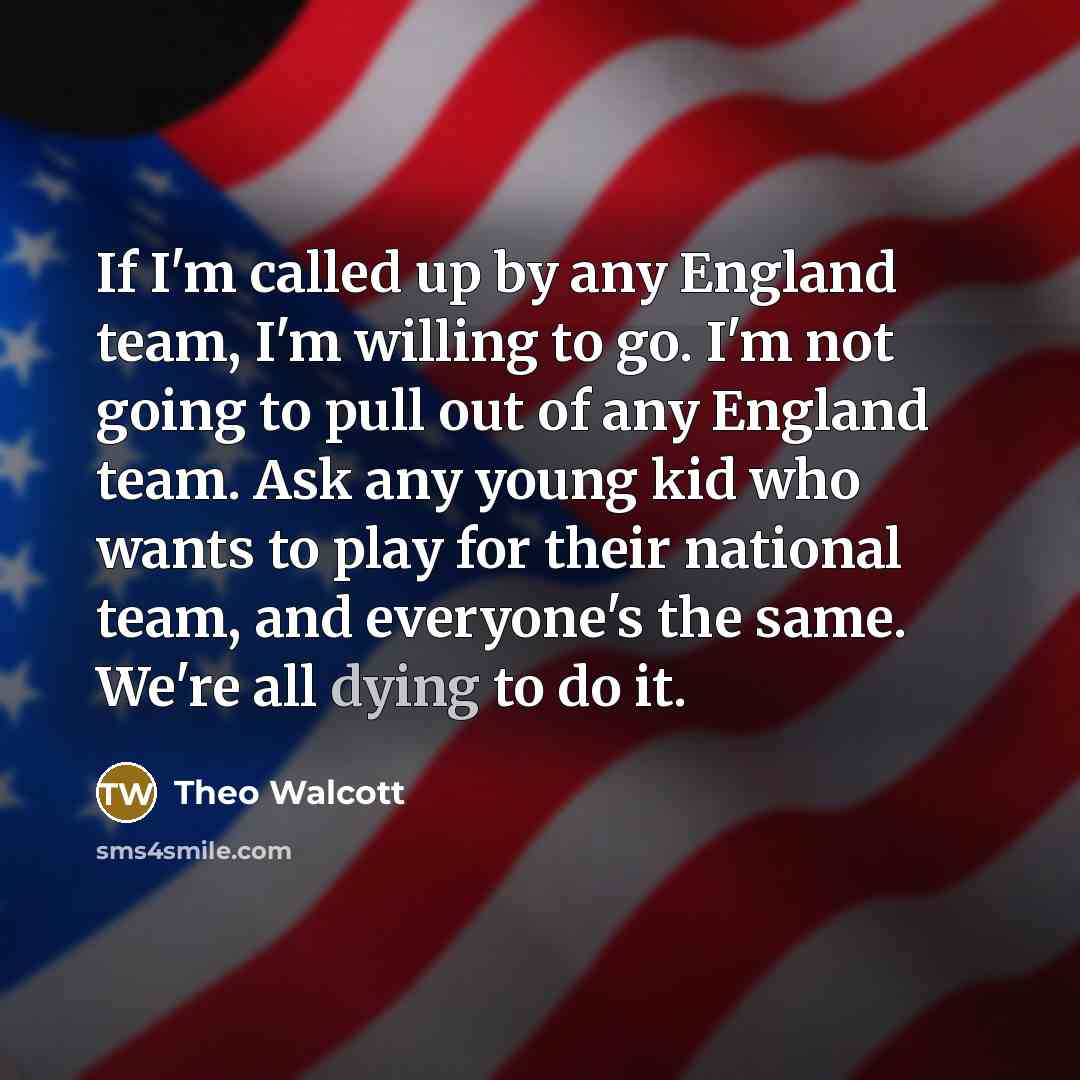 “If I'm called up by any England team, I'm willing to go. I'm not going to pull out of any England team. Ask any young kid who wants to play for their national team, and everyone's the same. We're all dying to do it.” quote by Theo Walcott