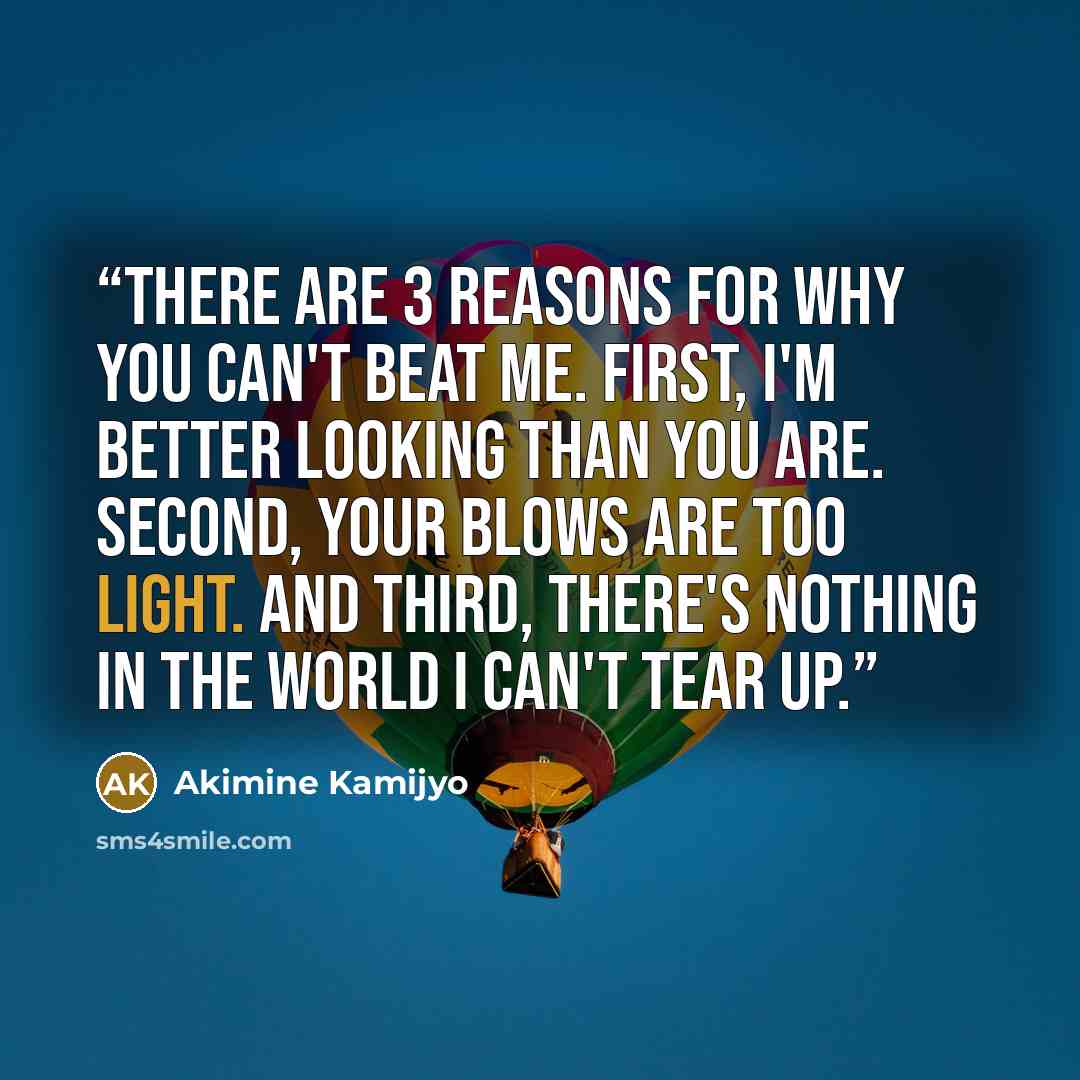 “There are 3 reasons for why you can't beat me. First, I'm better looking than you are. Second, your blows are too light. And third, there's nothing in the world I can't tear up.” quote by Akimine Kamijyo