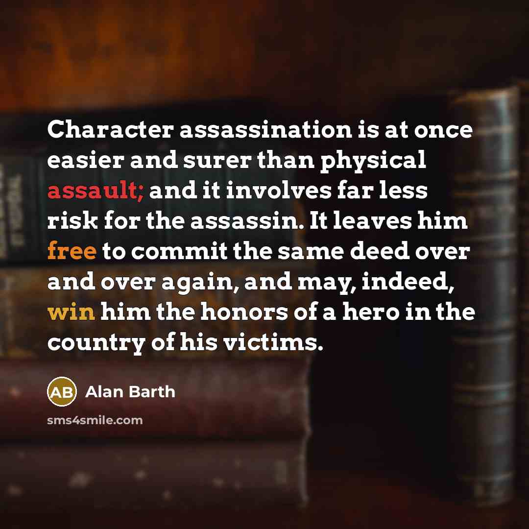 “Character assassination is at once easier and surer than physical assault; and it involves far less risk for the assassin. It leaves him free to commit the same deed over and over again, and may, indeed, win him the honors of a hero in the country of his victims.” quote by Alan Barth