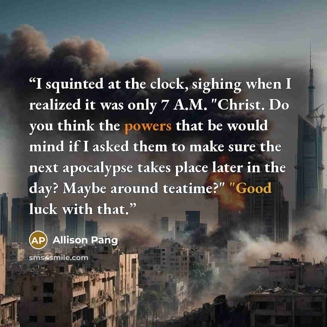 “I squinted at the clock, sighing when I realized it was only 7 A.M. "Christ. Do you think the powers that be would mind if I asked them to make sure the next apocalypse takes place later in the day? Maybe around teatime?" "Good luck with that.” quote by Allison Pang