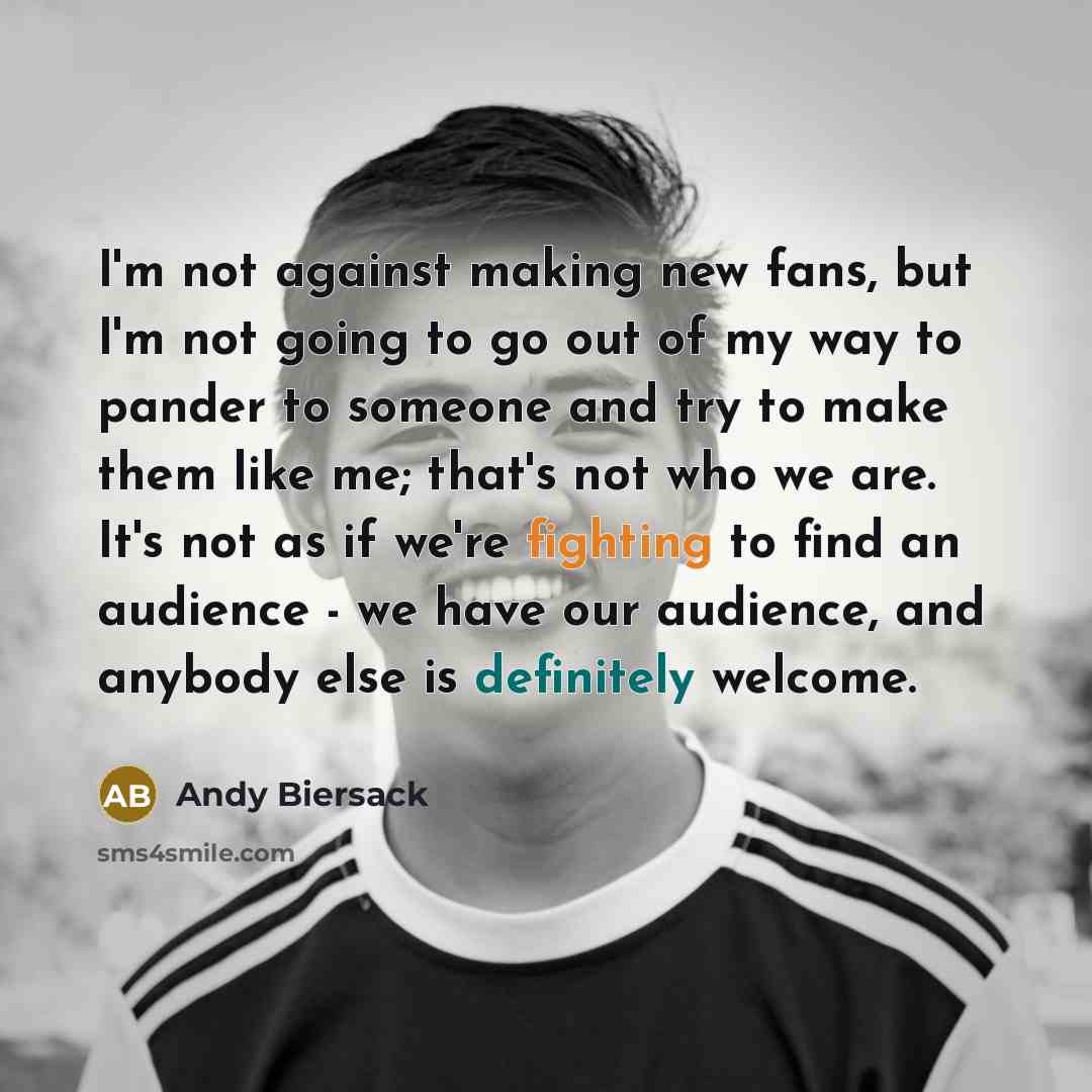 “I'm not against making new fans, but I'm not going to go out of my way to pander to someone and try to make them like me; that's not who we are. It's not as if we're fighting to find an audience - we have our audience, and anybody else is definitely welcome.” quote by Andy Biersack