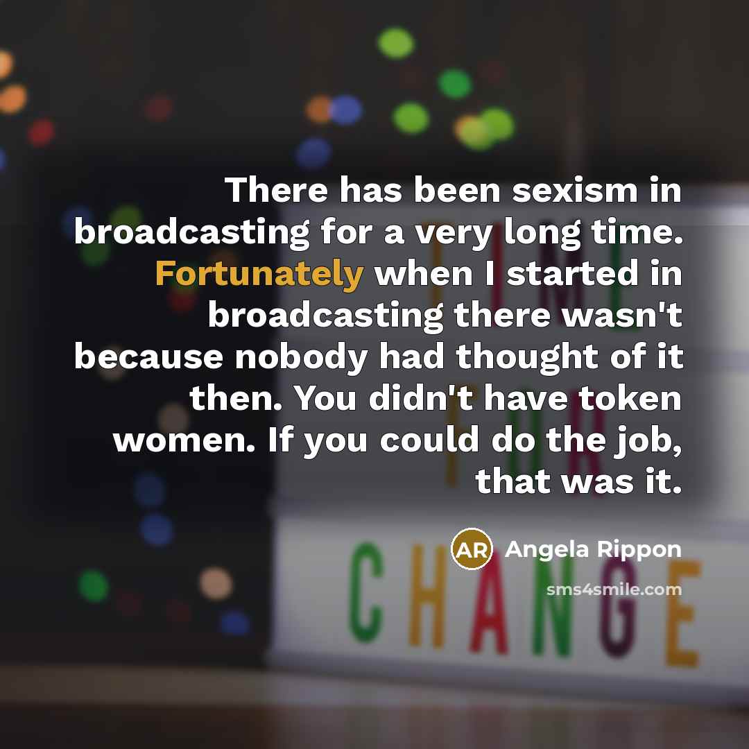 “There has been sexism in broadcasting for a very long time. Fortunately when I started in broadcasting there wasn't because nobody had thought of it then. You didn't have token women. If you could do the job, that was it.” quote by Angela Rippon