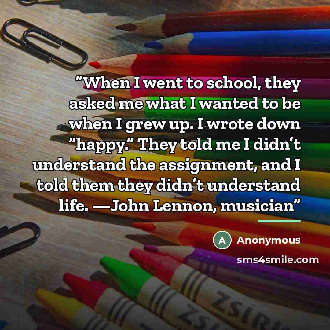 “When I went to school, they asked me what I wanted to be when I grew up. I wrote down “happy.” They told me I didn’t understand the assignment, and I told them they didn’t understand life. —John Lennon, musician” quote by Anonymous