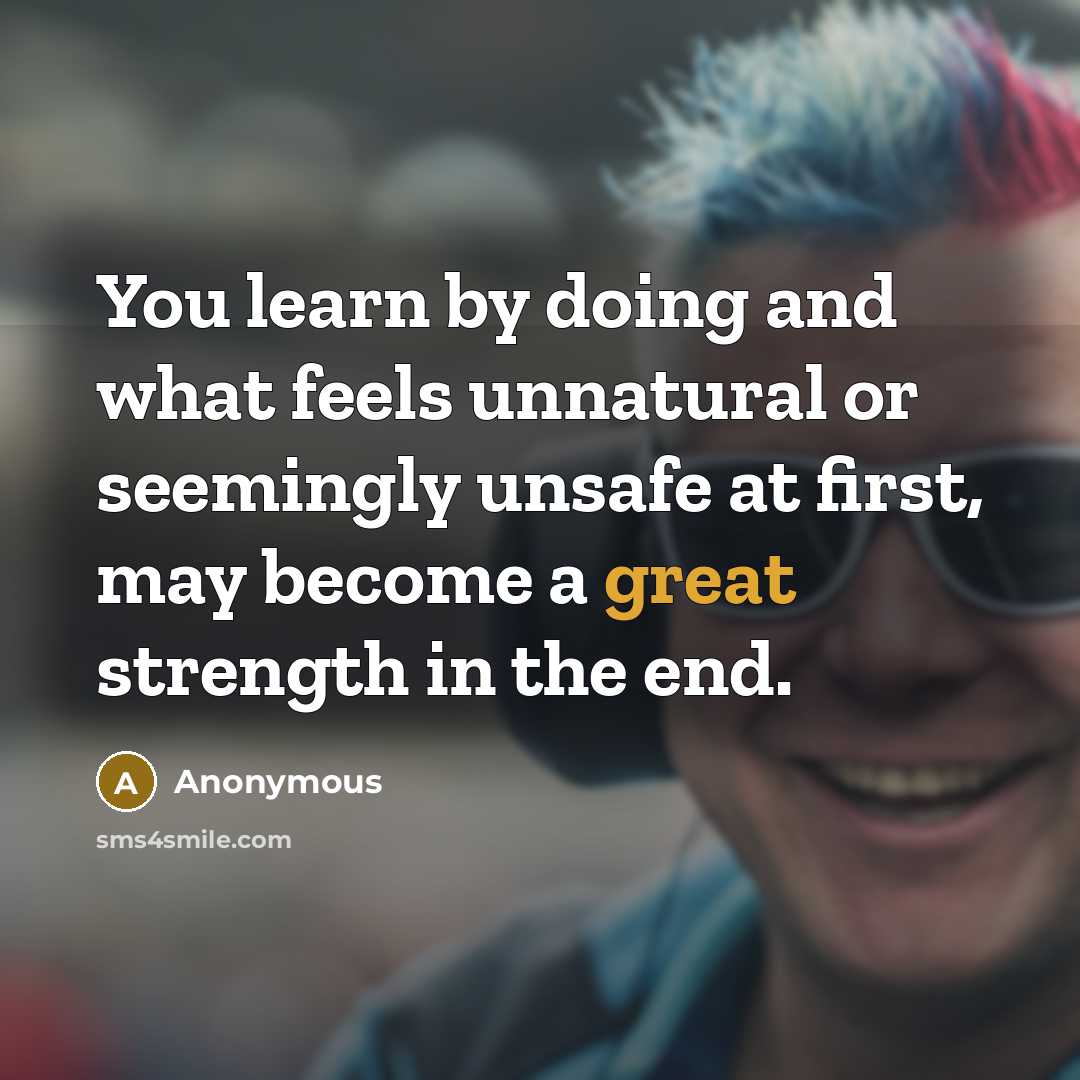“You learn by doing and what feels unnatural or seemingly unsafe at first, may become a great strength in the end.” quote by Anonymous