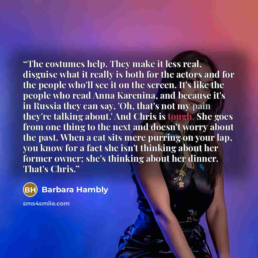 “The costumes help. They make it less real, disguise what it really is both for the actors and for the people who'll see it on the screen. It's like the people who read Anna Karenina, and because it's in Russia they can say, 'Oh, that's not my pain they're talking about.' And Chris is tough. She…” quote by Barbara Hambly