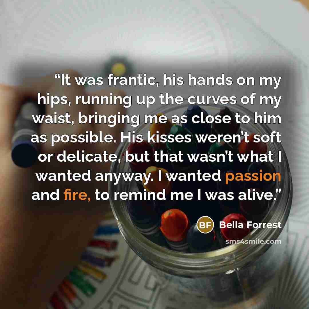 “It was frantic, his hands on my hips, running up the curves of my waist, bringing me as close to him as possible. His kisses weren’t soft or delicate, but that wasn’t what I wanted anyway. I wanted passion and fire, to remind me I was alive.” quote by Bella Forrest