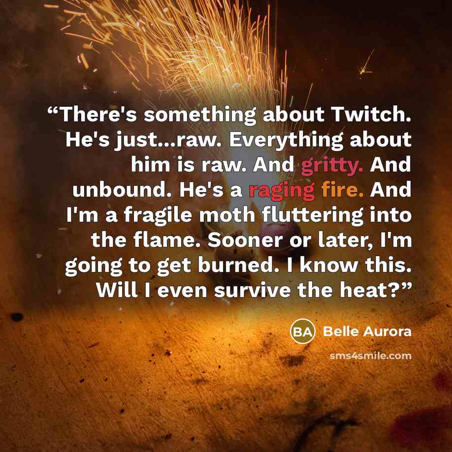 “There's something about Twitch. He's just...raw. Everything about him is raw. And gritty. And unbound. He's a raging fire. And I'm a fragile moth fluttering into the flame. Sooner or later, I'm going to get burned. I know this. Will I even survive the heat?” quote by Belle Aurora