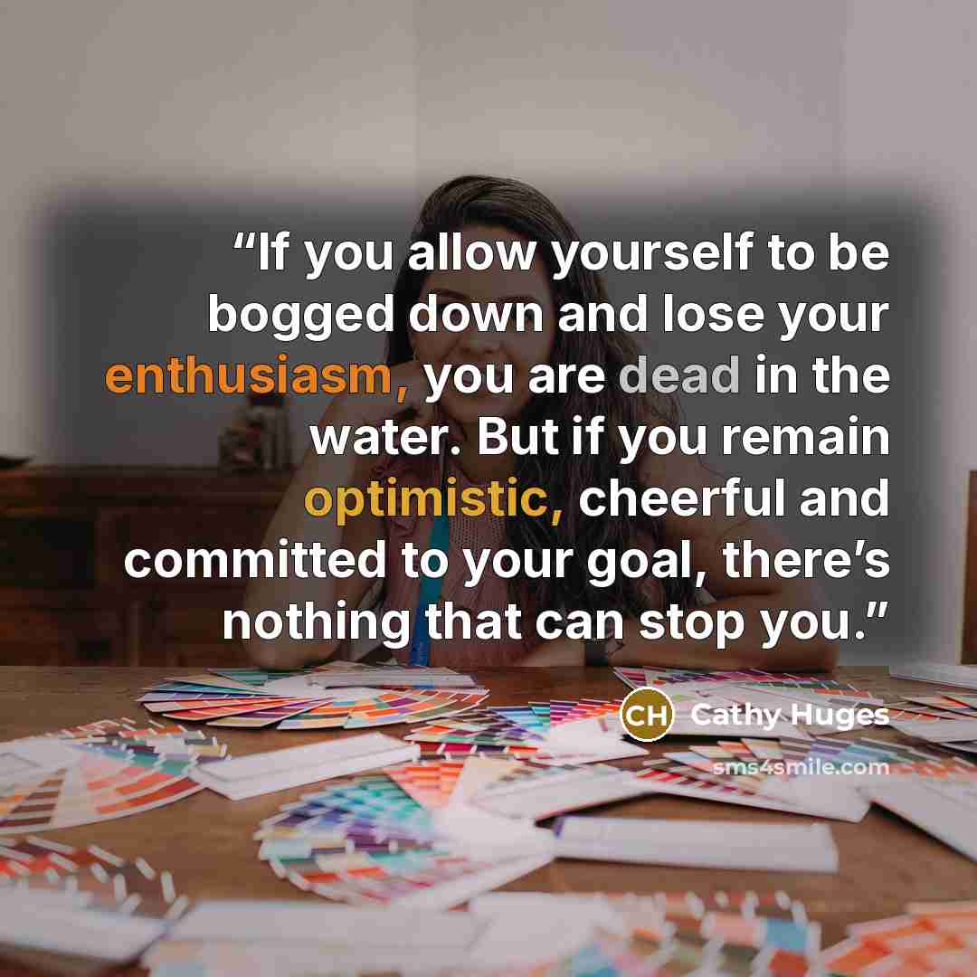 “If you allow yourself to be bogged down and lose your enthusiasm, you are dead in the water. But if you remain optimistic, cheerful and committed to your goal, there’s nothing that can stop you.” quote by Cathy Huges