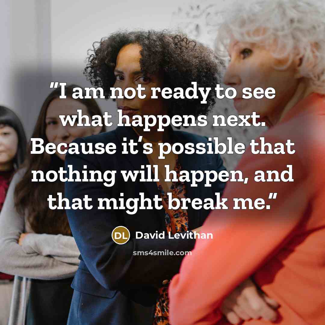 “I am not ready to see what happens next. Because it’s possible that nothing will happen, and that might break me.” quote by David Levithan