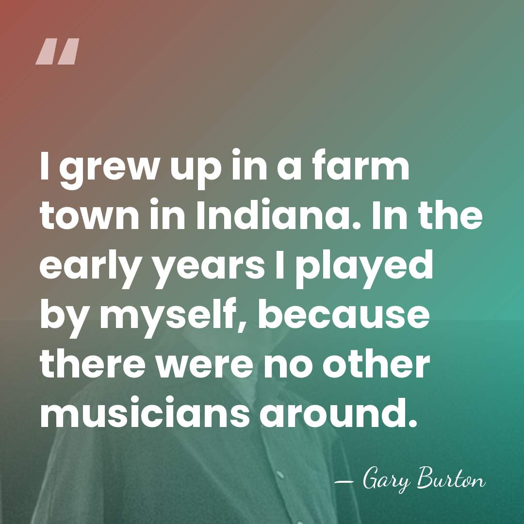 I grew up in a farm town in Indiana. In the early&hellip; - Gary Burton