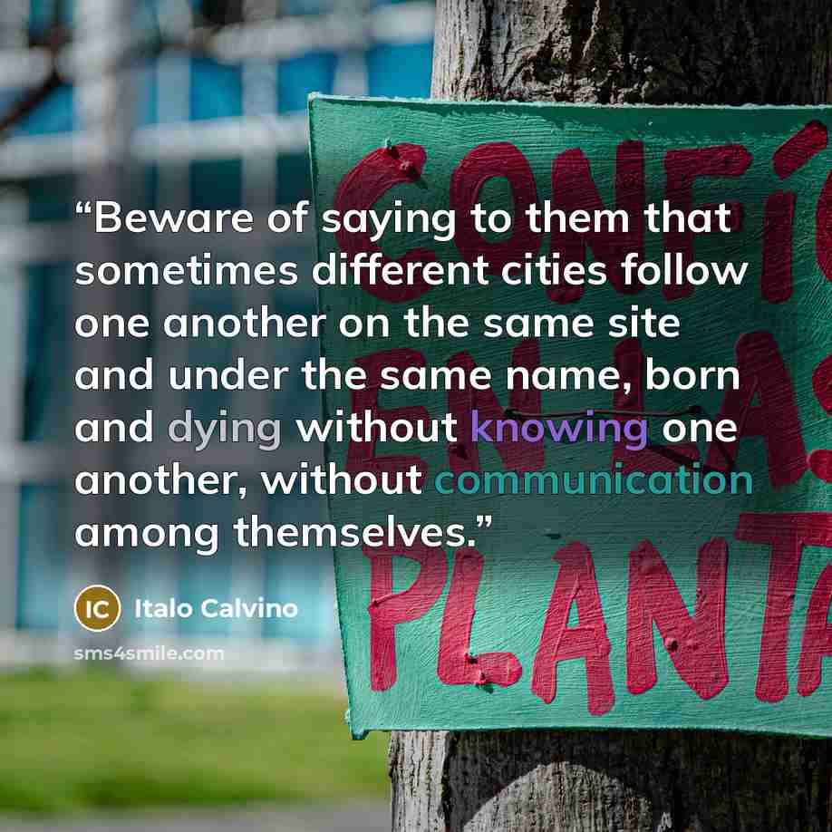 “Beware of saying to them that sometimes different cities follow one another on the same site and under the same name, born and dying without knowing one another, without communication among themselves.” quote by Italo Calvino