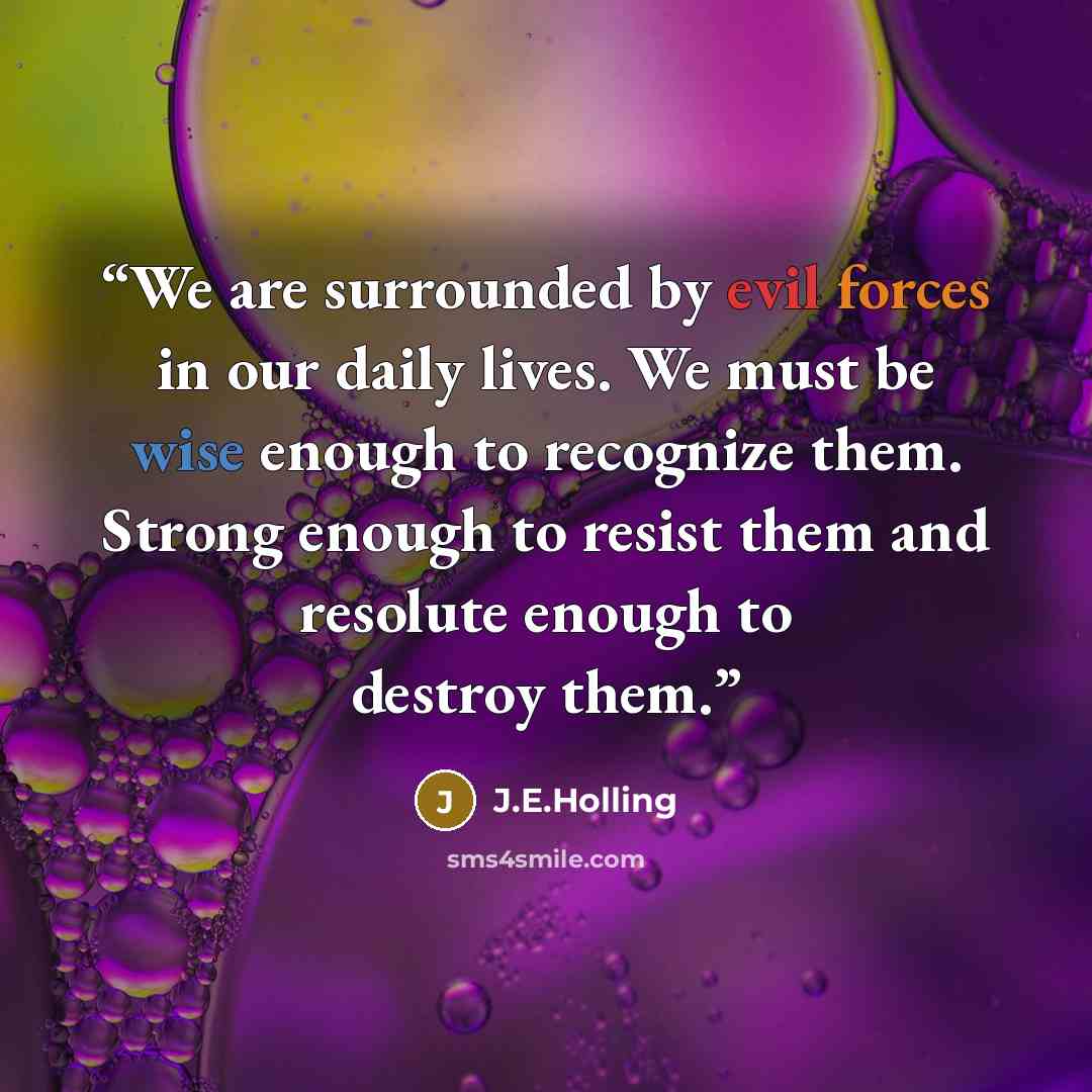 “We are surrounded by evil forces in our daily lives. We must be wise enough to recognize them. Strong enough to resist them and resolute enough to destroy them.” quote by J.E.Holling