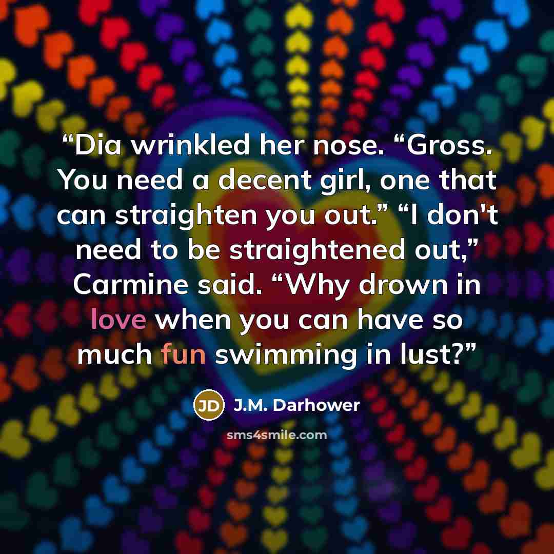 “Dia wrinkled her nose. “Gross. You need a decent girl, one that can straighten you out.” “I don't need to be straightened out,” Carmine said. “Why drown in love when you can have so much fun swimming in lust?” quote by J.M. Darhower