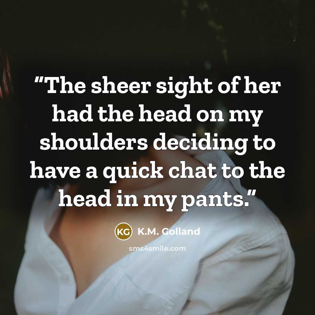 “The sheer sight of her had the head on my shoulders deciding to have a quick chat to the head in my pants.” quote by K.M. Golland